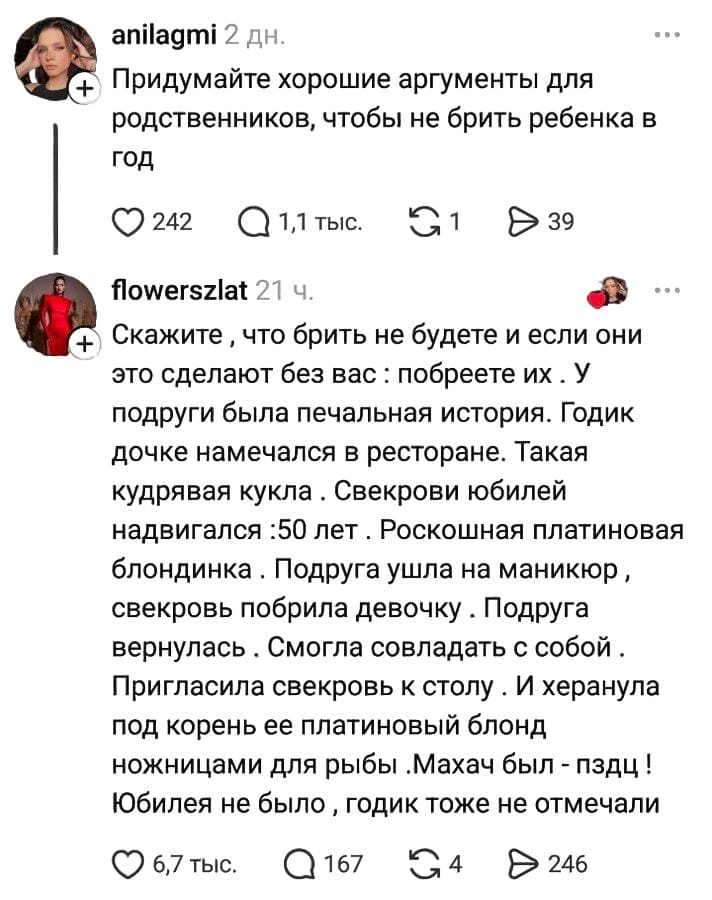 – Придумайте хорошие аргументы для родственников, чтобы не брить ребенка в год.
– Скажите‚ что брить не будете и если они это сделают без вас: побреете их . У подруги была печальная история. Годик дочке намечался в ресторане. Такая кудрявая кукла. Свекрови юбилей надвигался: 50 лет. Роскошная платиновая блондинка. Подруга ушла на маникюр, свекровь побрила девочку. Подруга вернулась. Смогла совладать с собой. Пригласила свекровь к столу. И херанула под корень её платиновый блонд ножницами для рыбы.Махач был – пздц! Юбилея не было‚ годик тоже не отмечали.