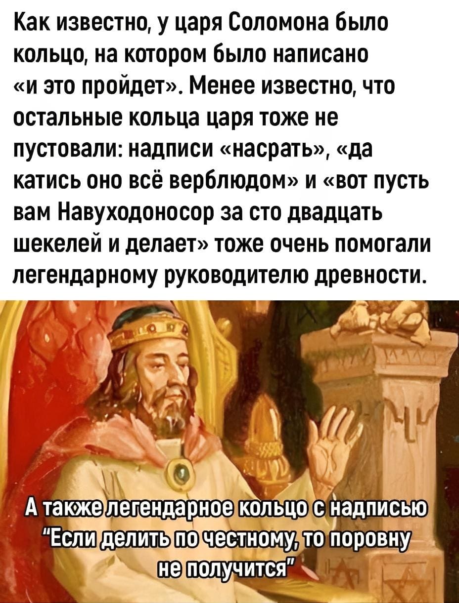 Как известно, у царя Соломона было кольцо, на котором было написано «и это пройдёт». Менее известно, что остальные кольца царя тоже не пустовали: надписи «насрать», «да катись оно всё верблюдом» и «вот пусть вам Навуходоносор за сто двадцать шекелей и делает» тоже очень помогали легендарному руководителю древности.
А также легендарное кольцо с надписью «Если делить по честному, то поровну не получится».