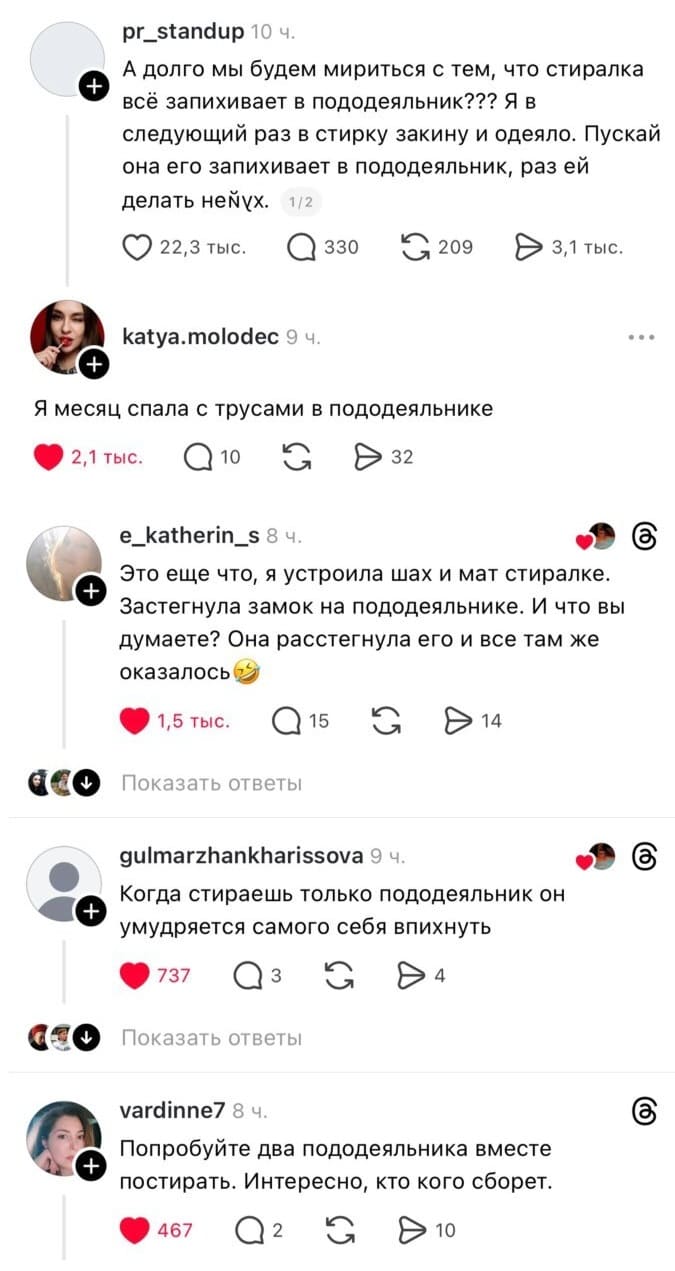 – А долго мы будем мириться с тем, что стиралка всё запихивает в пододеяльник??? Я в следующий раз в стирку закину и одеяло. Пускай она его запихивает в пододеяльник, раз ей делать нех*й.
– Я месяц спала с трусами в пододеяльнике.
– Это еще что, я устроила шах и мат стиралке. Застегнула замок на пододеяльнике. И что вы думаете? Она расстегнула его и все там же оказалось.
– Когда стираешь только пододеяльник он умудряется самого себя впихнуть.
– Попробуйте два пододеяльника вместе постирать. Интересно, кто кого сборет.