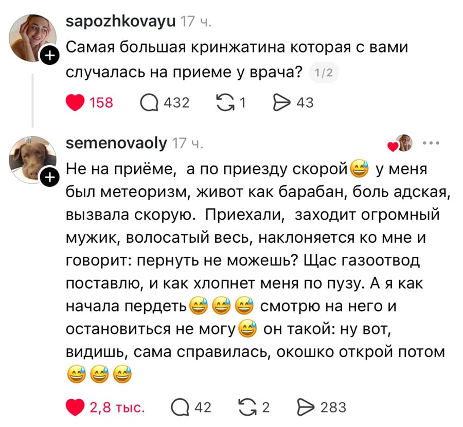 – Самая большая кринжатина которая с вами случалась на приеме у врача?
– Не на приёме, а по приезду скорой у меня был метеоризм, живот как барабан, боль адская, вызвала скорую. Приехали, заходит огромный мужик, волосатый весь, наклоняется ко мне и говорит: пернуть не можешь? Щас газоотвод поставлю, и как хлопнет меня по пузу. А я как начала пердеть смотрю на него и остановиться не могу он такой: ну вот, видишь, сама справилась, окошко открой потом.