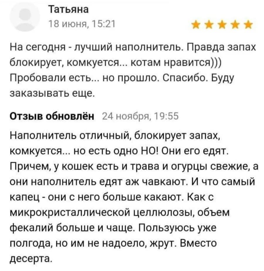 Отзыв покупателя кошачьего наполнителя:
– На сегодня — лучший наполнитель. Правда запах блокирует, комкуется... котам нравится))) Пробовали есть... но прошло. Спасибо. Буду заказывать еще. Наполнитель отличный, блокирует запах, комкуется... но есть одно НО! Они его едят. Причем, у кошек есть и трава и огурцы свежие, а они наполнитель едят аж чавкают. И что самый капец — они с него больше какают. Как с микрокристаллической целлюлозы, объем фекалий больше и чаще. Пользуюсь уже полгода, но им не надоело, жрут. Вместо десерта.