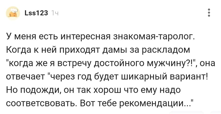 У меня есть интересная знакомая-таролог. Когда к ней приходят дамы за раскладом «когда же я встречу достойного мужчину?!», она отвечает «через год будет шикарный вариант! Но подожди, он так хорош что ему надо соответствовать. Вот тебе рекомендации..».