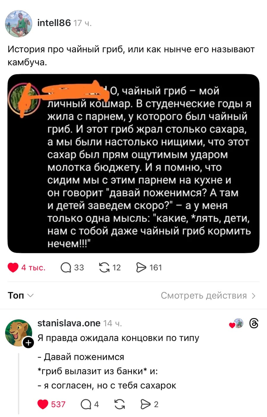 История про чайный гриб, или как нынче его называют камбуча.
О, чайный гриб — мой личный кошмар. В студенческие годы я жила с парнем, у которого был чайный гриб. И этот гриб жрал столько сахара, а мы были настолько нищими, что этот сахар был прям ощутимым ударом молотка бюджету. И я помню, что сидим мы с этим парнем на кухне и он говорит: «давай поженимся? А там и детей заведем скоро?» — а у меня только одна мысль: «какие, *лять, дети, нам с тобой даже чайный гриб кормить нечем!
– Я правда ожидала концовки по типу: Давай поженимся! Гриб вылазит из банки и: Я согласен, но с тебя сахарок.