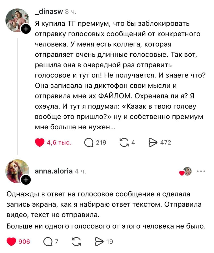 – Я купила ТГ премиум, что бы заблокировать отправку голосовых сообщений от конкретного человека. У меня есть коллега, которая отправляет очень длинные голосовые. Так вот, решила она в очередной раз отправить голосовое и тут оп! Не получается. И знаете что? Она записала на диктофон свои мысли и отправила мне их ФАЙЛОМ. Охренела ли я? Я ох*ела. И тут я подумал: «Кааак в твою голову вообще это пришло?» ну и собственно премиум мне больше не нужен...
– Однажды в ответ на голосовое сообщение я сделала запись экрана, как я набираю ответ текстом. Отправила видео, текст не отправила. Больше ни одного голосового от этого человека не было.