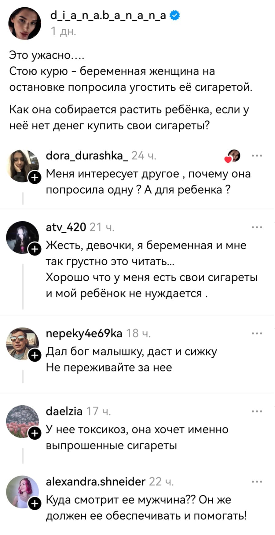 – Это ужасно.... Стою курю – беременная женщина на остановке попросила угостить её сигаретой. Как она собирается растить ребёнка, если у неё нет денег купить свои сигареты?
– Меня интересует другое‚ почему она попросила одну? А для ребёнка?
– Жесть, девочки, я беременная и мне так грустно это читать... Хорошо что у меня есть свои сигареты и мой ребёнок не нуждается.
– Дал Бог малышку, даст и сижку. Не переживайте за неё.
– У неё токсикоз, она хочет именно выпрошенные сигареты.
– Куда смотрит ее мужчина?? Он же должен ее обеспечивать и помогать!