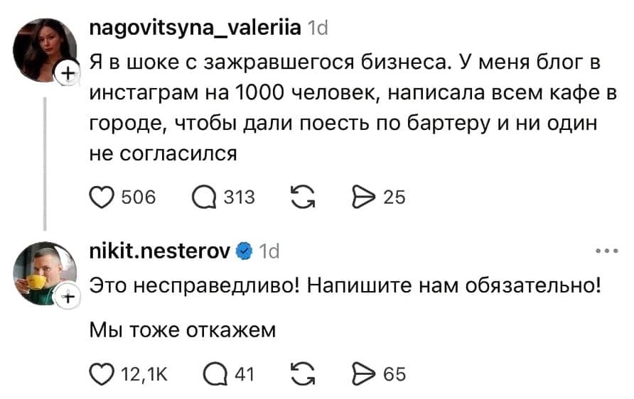 – Я в шоке с зажравшегося бизнеса. У меня блог в инстаграм на 1000 человек, написала всем кафе в городе, чтобы дали поесть по бартеру и ни один не согласился.
– Это несправедливо! Напишите нам обязательно! Мы тоже откажем.