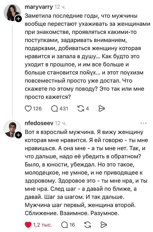 – Заметила последние годы, что мужчины вообще перестают ухаживать за женщинами при знакомстве, проявляться какими-то поступками, задаривать вниманием, подарками, добиваться женщину которая нравится и запала в душу... Как будто это уходит в прошлое, и им все больше и больше становится пох*й... и этот пох*изм повсеместный просто уже достал. Что скажете по этому поводу? Это так или мне просто кажется?
– Вот я взрослый мужчина. Я вижу женщину которая мне нравится. Я ей говорю — ты мне нравишься. А она мне — а ты мне нет. Так, и что дальше, надо её убедить в обратном? Было, в юности, убеждал. Но это такое, молодецкое, не умное, и не приводящее к здоровому. Здоровое это — ты мне нра, и ты мне нра. След шаг — а давай по ближе, а давай. Шаг за шагом. И так дальше. Мужчина шаг первый, женщина второй. Сближение. Взаимное. Разумное.