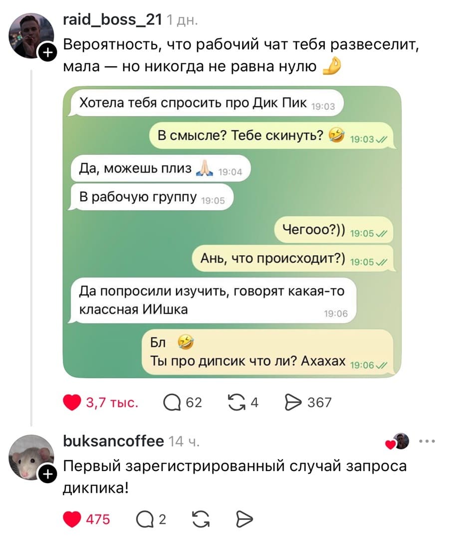 Вероятность, что рабочий чат тебя развеселит, мала — но никогда не равна нулю.

– Хотела тебя спросить про дик Пик.
– В смысле? Тебе скинуть?
– Да, можешь плиз. В рабочую группу.
– Чегооо?)) Ань, что происходит?)
– Да попросили изучить, говорят какая-то классная ИИшка.
– Бля. Ты про дипсик что ли? Ахахах.

– Первый зарегистрированный случай запроса дикпика!