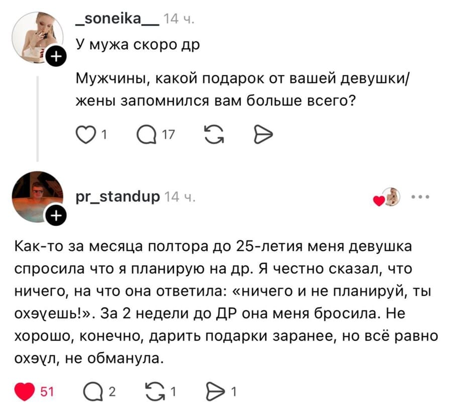 – У мужа скоро др. Мужчины, какой подарок от вашей девушки/жены запомнился вам больше всего?
– Как-то за месяца полтора до 25-летия меня девушка спросила что я планирую на др. Я честно сказал, что ничего, на что она ответила: «ничего и не планируй, ты ох*еешь!». За 2 недели до ДР она меня бросила. Не хорошо, конечно, дарить подарки заранее, но всё равно охуел, не обманула.