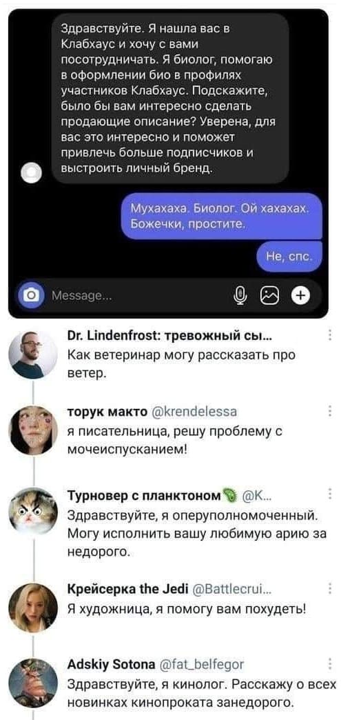 Переписка:
– Здравствуйте. Я нашла вас в Клабхаус и хочу с вами посотрудничать. Я биолог, помогаю в оформлении био в профилях участников Клабхаус. Подскажите, было бы вам интересно сделать продающие описание? Уверена, для вас это интересно и поможет привлечь больше подписчиков и выстроить личный бренд
– Мухахаха. Биолог. Ой хахахах. Божечки, простите. Не, спс.

Комментарии:
– Как ветеринар могу рассказать про ветер.
– Я писательница, решу проблему с мочеиспусканием!
– Здравствуйте, я оперуполномоченный. Могу исполнить вашу любимую арию за недорого.
– Я художница, я помогу вам похудеть!
– Здравствуйте, я кинолог. Расскажу о всех новинках кинопроката занедорого.