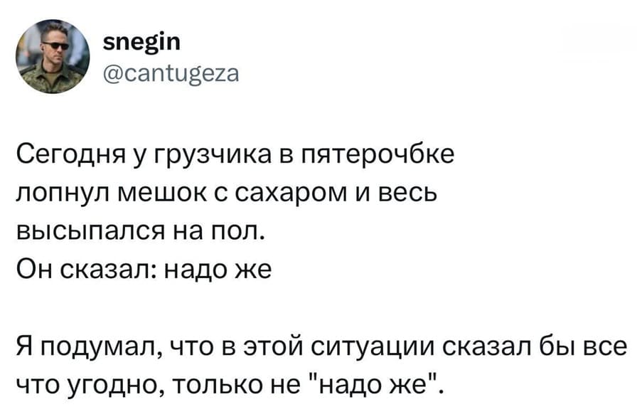 Сегодня у грузчика в Пятерочке лопнул мешок с сахаром и весь высыпался на пол.
Он сказал: «Надо же».
Я подумал, что в этой ситуации сказал бы все что угодно, только не «Надо же».