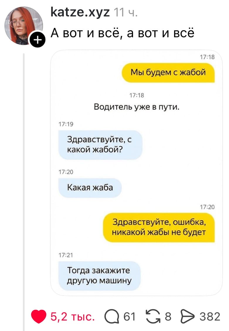 Переписка с таксистом:
– Мы будем с жабой.
*Водитель уже в пути.*
– Здравствуйте, с какой жабой? Какая жаба?!
– Здравствуйте, ошибка, никакой жабы не будет.
– Тогда закажите другую машину.

А вот и всё, а вот и всё...