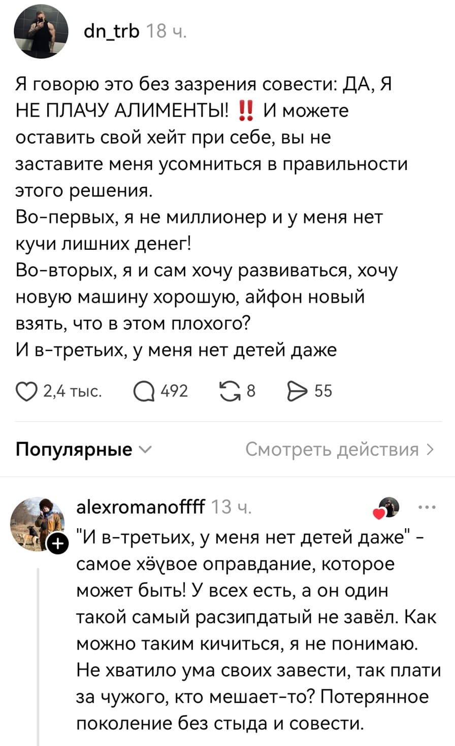 – Я говорю это без зазрения совести: ДА, Я НЕ ПЛАЧУ АЛИМЕНТЫ! И можете оставить свой хейт при себе, вы не заставите меня усомниться в правильности этого решения. Во-первых, я не миллионер и у меня нет кучи лишних денег! Во-вторых, я и сам хочу развиваться, хочу новую машину хорошую, айфон новый взять, что в этом плохого? И в-третьих, у меня нет детей даже.
– «И в-третьих, у меня нет детей даже» – самое х***ёвое оправдание, которое может быть! У всех есть, а он один такой самый расп*здатый не завёл. Как можно таким кичиться, я не понимаю. Не хватило ума своих завести, так плати за чужого, кто мешает-то? Потерянное поколение без стыда и совести.