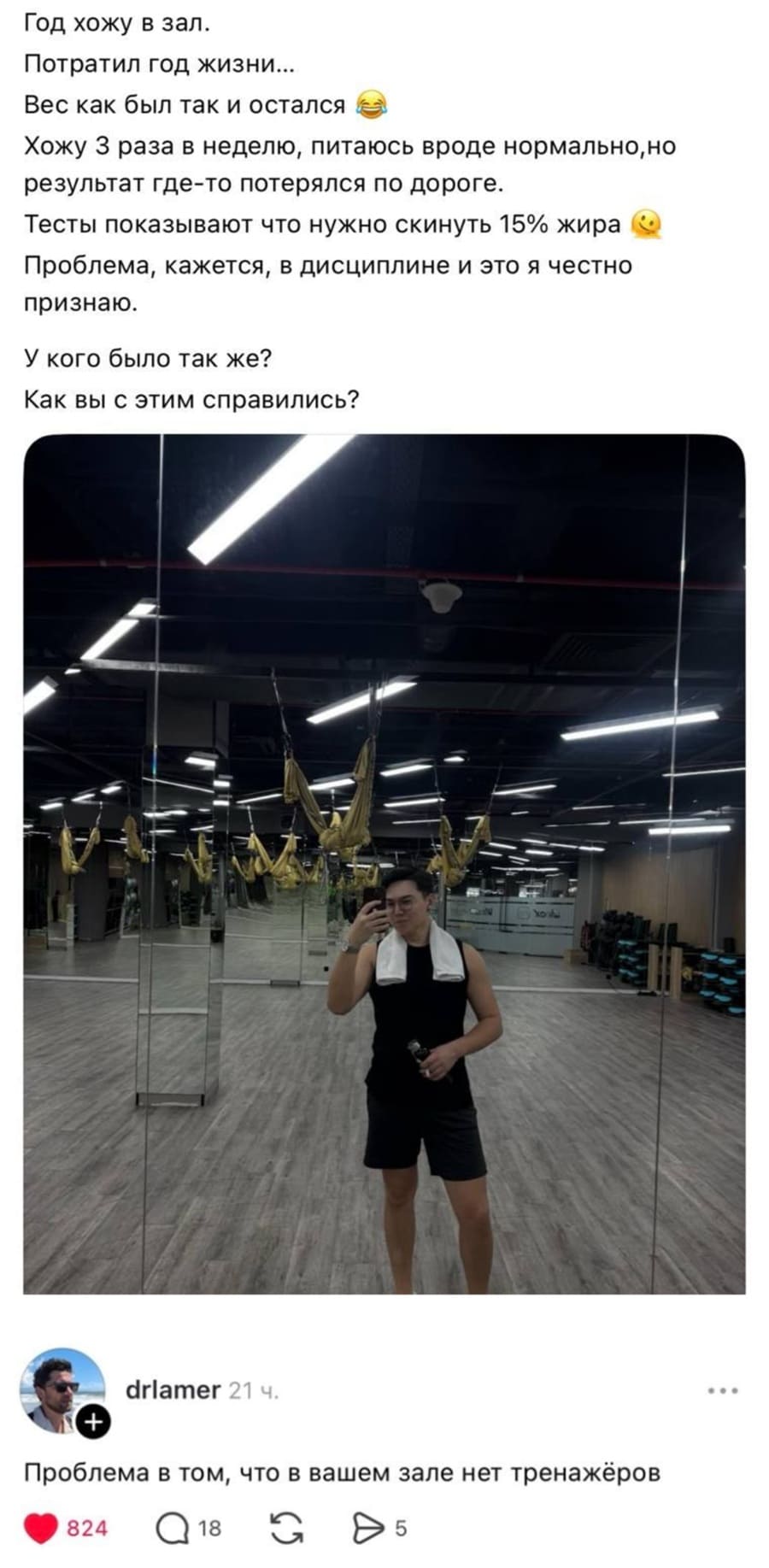 – Год хожу в зал. Потратил год жизни... вес как был так и остался. Хожу 3 раза в неделю, питаюсь вроде нормально, но результат где-то потерялся по дороге. Тесты показывают что нужно скинуть жира. Проблема, кажется, в дисциплине и это я честно признаю. У кого было так же? Как вы с этим справились?
– Проблема в том, что в вашем зале нет тренажёров.