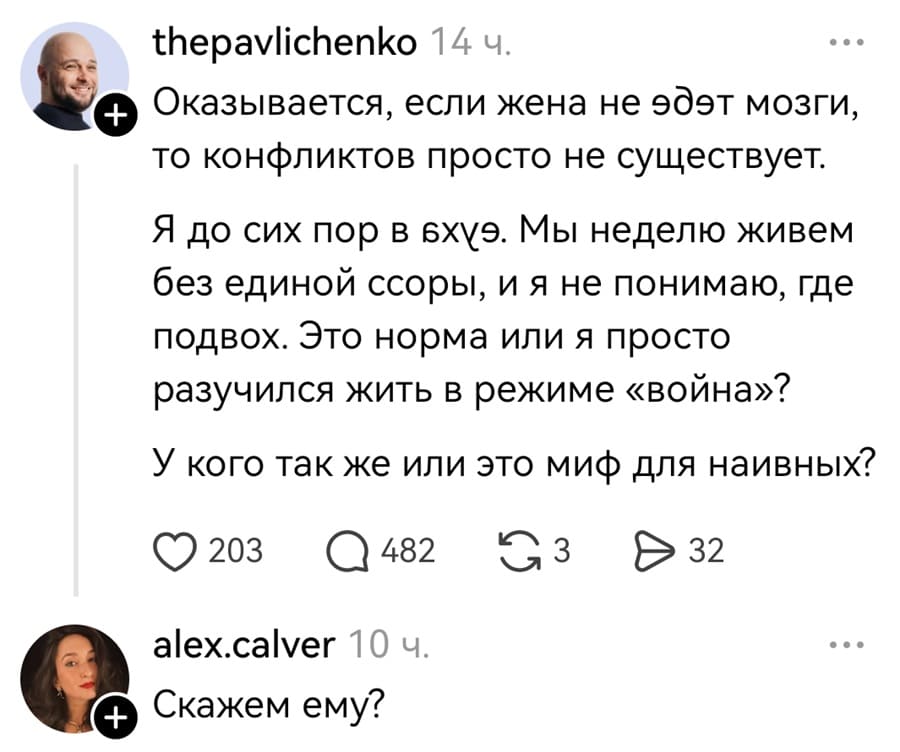 – Оказывается, если жена не еб*т мозги, то конфликтов просто не существует. Я до сих пор в ах*е. Мы неделю живем без единой ссоры, и я не понимаю, где подвох. Это норма ли я просто разучился жить в режиме «война»? У кого так же или это миф для наивных?
– Скажем ему?