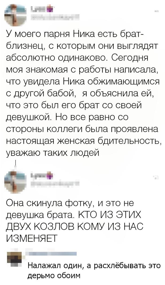 – У моего парня Ника есть брат-близнец, с которым они выглядят абсолютно одинаково. Сегодня моя знакомая с работы написала, что увидела Ника обжимающимся с другой бабой, я объяснила ей, что это был его брат со своей девушкой. Но всё равно со стороны коллеги была проявлена настоящая женская бдительность, уважаю таких людей.
– Она скинула фотку, и это не девушка брата. КТО ИЗ ЭТИХ двух КОЗЛОВ КОМУ ИЗ НАС ИЗМЕНЯЕТ.
– Налажал один, а расхлёбывать это дерьмо обоим.