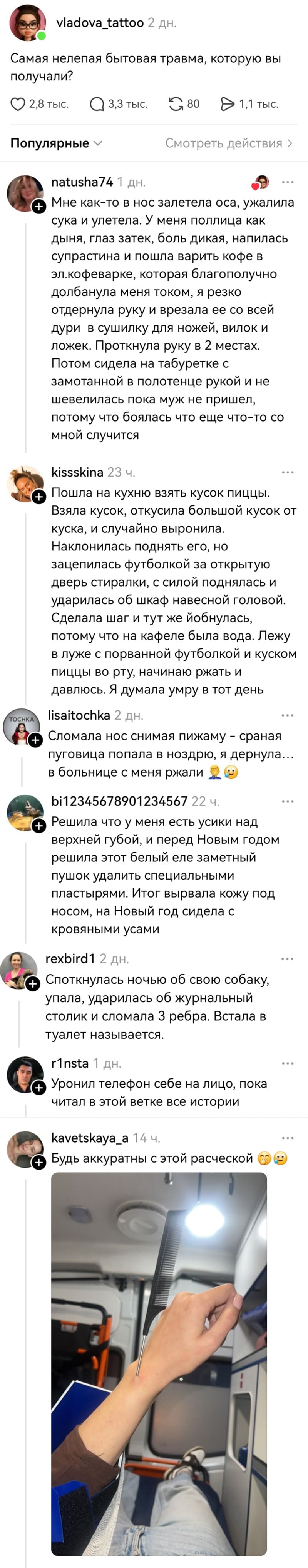 – Самая нелепая бытовая травма, которую вы получали?
– Мне как-то в нос залетела оса, ужалила сука и улетела. У меня поллица как дыня, глаз затек, боль дикая, напилась супрастина и пошла варить кофе в эл.кофеварке, которая благополучно долбанула меня током, я резко отдернула руку и врезала ее со всей дури в сушилку для ножей, вилок и ложек. Проткнула руку в 2 местах. Потом сидела на табуретке с замотанной в полотенце рукой и не шевелилась пока муж не пришел, потому что боялась что еще что-то со мной случится.
– Пошла на кухню взять кусок пиццы. Взяла кусок, откусила большой кусок от куска, и случайно выронила. Наклонилась поднять его, но зацепилась футболкой за открытую дверь стиралки, с силой поднялась и ударилась об шкаф навесной головой. Сделала шаг и тут же йобнулась, потому что на кафеле была вода. Лежу в луже с порванной футболкой и куском пиццы во рту, начинаю ржать и давлюсь. Я думала умру в тот день.
– Сломала нос снимая пижаму сраная пуговица попала в ноздрю, я дернула... в больнице с меня ржали.
– Решила что у меня есть усики над верхней губой, и перед Новым годом решила этот белый еле заметный пушок удалить специальными пластырями. Итог вырвала кожу под носом, на Новый год сидела с кровяными усами.
– Споткнулась ночью об свою собаку, упала, ударилась об журнальный столик и сломала З ребра. Встала в туалет называется.
– Уронил телефон себе на лицо, пока читал в этой ветке все истории.
– Будь аккуратны с этой расческой.