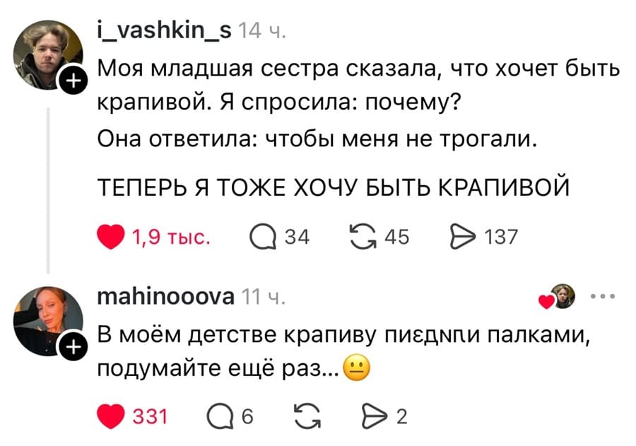 – Моя младшая сестра сказала, что хочет быть крапивой. Я спросила: почему? Она ответила: чтобы меня не трогали. ТЕПЕРЬ Я ТОЖЕ ХОЧУ БЫТЬ КРАПИВОЙ.
– В моём детстве крапиву п***здили палками, подумайте ещё раз...