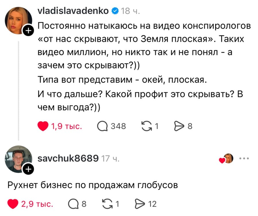 – Постоянно натыкаюсь на видео конспирологов «от нас скрывают, что Земля плоская». Таких видео миллион, но никто так и не понял — а зачем это скрывают?)) Типа вот представим — окей, плоская. И что дальше? Какой профит это скрывать? В чем выгода?))
– Рухнет бизнес по продажам глобусов.