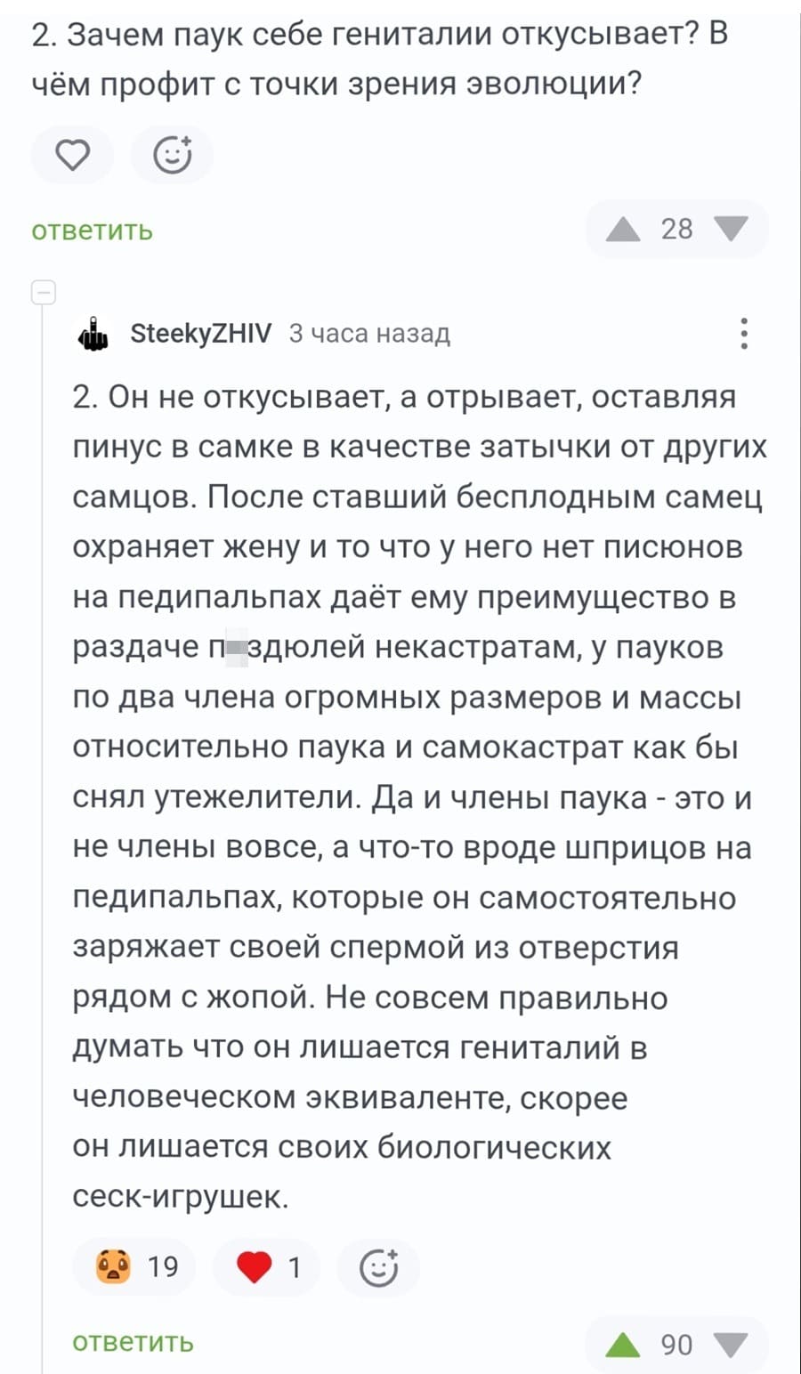 – Зачем паук себе гениталии откусывает? В чём профит с точки зрения эволюции?
– Он не откусывает, а отрывает, оставляя пинус в самке в качестве затычки от других самцов. После ставший бесплодным самец охраняет жену и то что у него нет писюнов на педипальпах даёт ему преимущество в раздаче п*здюлей некастратам, у пауков по два члена огромных размеров и массы относительно паука и самокастрат как бы снял утежелители. Да и члены паука — это и не члены вовсе, а что-то вроде шприцов на педипальпах, которые он самостоятельно заряжает своей спермой из отверстия рядом с жопой. Не совсем правильно думать что он лишается гениталий в человеческом эквиваленте, скорее он лишается своих биологических сеск-игрушек.