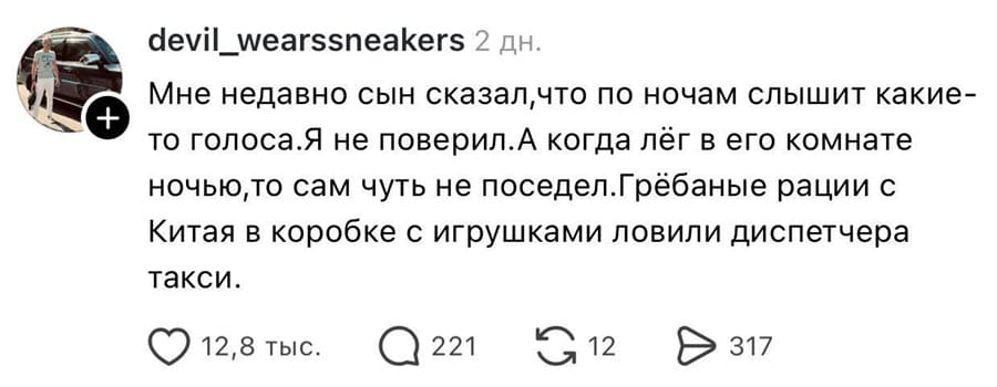 Мне недавно сын сказал, что по ночам слышит какие-то голоса. Я не поверил. А когда лёг в его комнате ночью, то сам чуть не поседел. Грёбаные рации с Китая в коробке с игрушками ловили диспетчера такси.