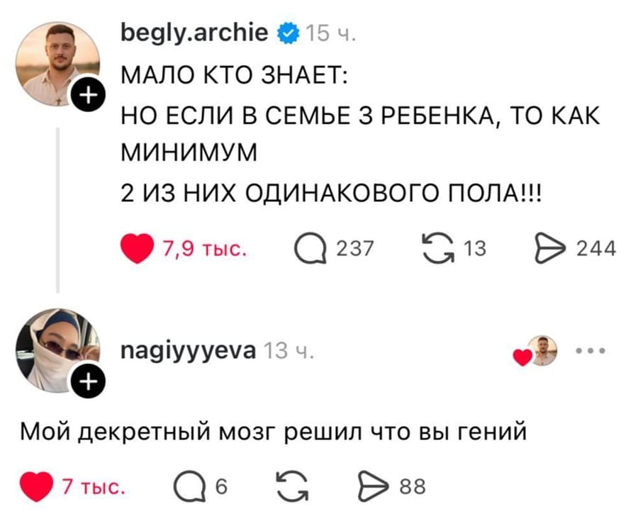 – МАЛО КТО ЗНАЕТ: НО ЕСЛИ В СЕМЬЕ 3 РЕБЕНКА, ТО КАК МИНИМУМ 2 ИЗ НИХ ОДИНАКОВОГО ПОЛА!!!
– Мой декретный мозг решил что вы гений!