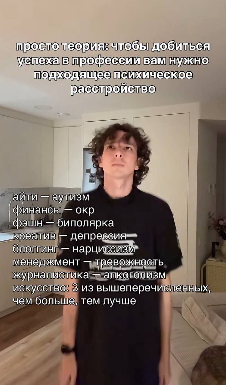 Просто теория: чтобы добиться успеха в профессии вам нужно подходящее психическое расстройство.
айти — аутизм
финансы — ОКР
фэшн — биполярка
креатив — депрессия
блоггинг — нарциссизм
менеджмент — тревожность
журналистика — алкоголизм
искусство: З из вышеперечисленных, чем больше, тем лучше.