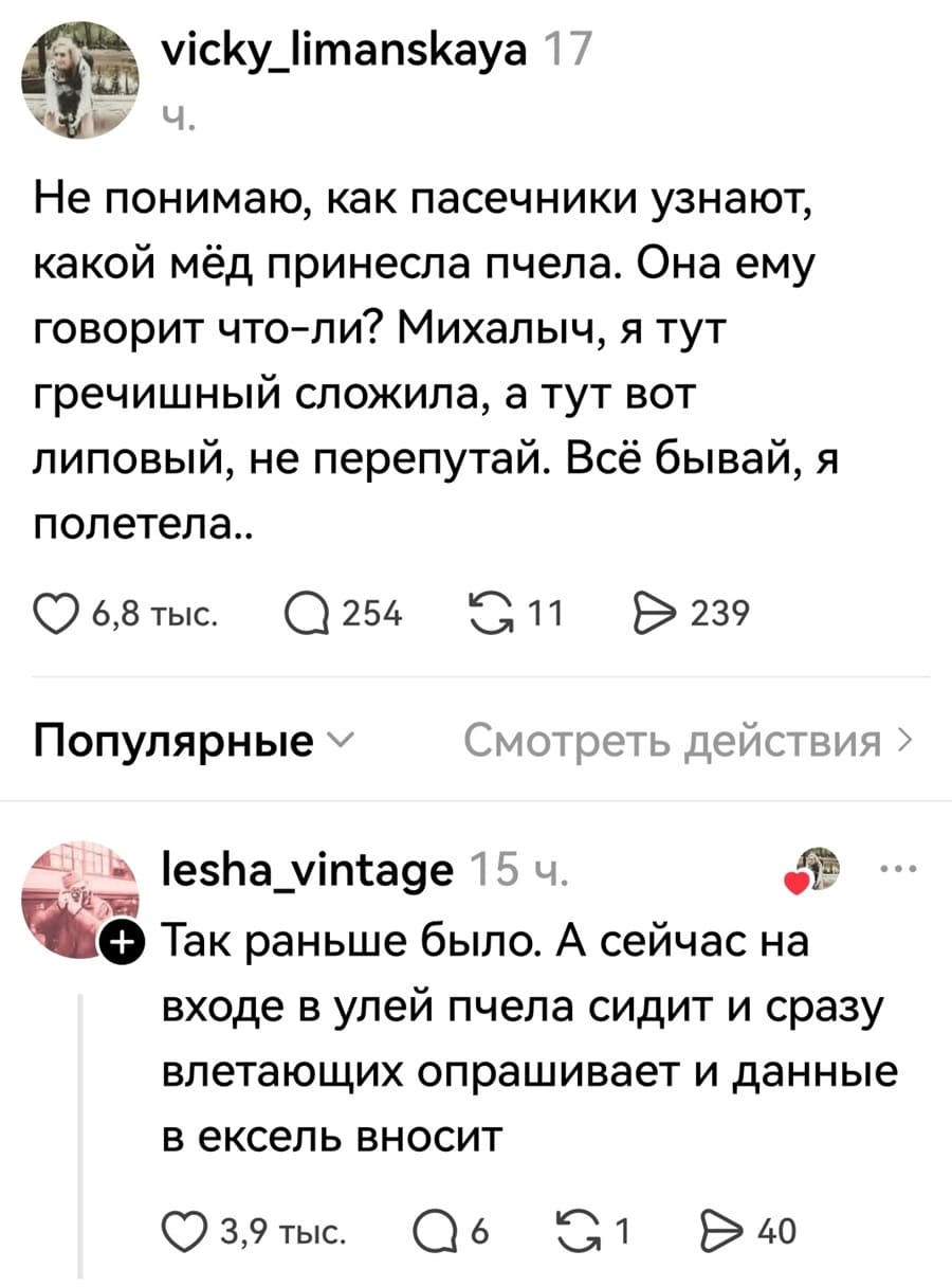 – Не понимаю, как пасечники узнают, какой мёд принесла пчела. Она ему говорит что-ли? Михалыч, я тут гречишный сложила, а тут вот липовый, не перепутай. Всё бывай, я полетела..
– Так раньше было. А сейчас на входе в улей пчела сидит и сразу влетающих опрашивает и данные в ексель вносит.