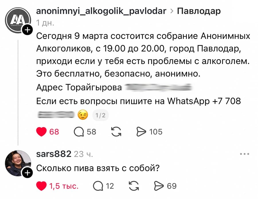 – Сегодня 9 марта состоится собрание Анонимных Алкоголиков, с 19.00 до 20.00, город Павлодар, приходи если у тебя есть проблемы с алкоголем. Это бесплатно, безопасно, анонимно. Адрес Торайгырова Если есть вопросы пишите на WhatsApp +7 708
– Сколько пива взять с собой?