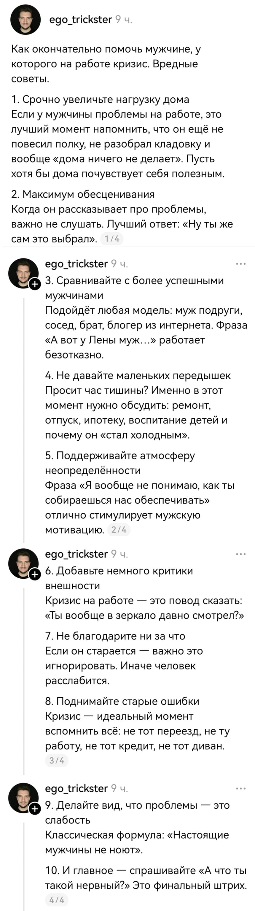 Как окончательно помочь мужчине, у которого на работе кризис. Вредные советы.
1. Срочно увеличьте нагрузку дома. Если у мужчины проблемы на работе, это лучший момент напомнить, что он ещё не повесил полку, не разобрал кладовку и вообще «дома ничего не делает». Пусть хотя бы дома почувствует себя полезным.
2. Максимум обесценивания. Когда он рассказывает про проблемы, важно не слушать. Лучший ответ: «Ну ты же сам это выбрал».
З. Сравнивайте с более успешными мужчинами. Подойдёт любая модель: муж подруги, сосед, брат, блогер из интернета. Фраза «А вот у Лены муж...» работает безотказно.
4. Не давайте маленьких передышек. Просит час тишины? Именно в этот момент нужно обсудить: ремонт, отпуск, ипотеку, воспитание детей и почему он «стал холодным».
5. Поддерживайте атмосферу неопределённости. Фраза «Я вообще не понимаю, как ты собираешься нас обеспечивать» отлично стимулирует мужскую мотивацию.
6. Добавьте немного критики внешности. Кризис на работе — это повод сказать: «Ты вообще в зеркало давно смотрел?»
7. Не благодарите ни за что. Если он старается — важно это игнорировать. Иначе человек расслабится.
8. Поднимайте старые ошибки. Кризис — идеальный момент вспомнить всё: не тот переезд, не ту работу, не тот кредит, не тот диван.
9. Делайте вид, что проблемы — это слабость. Классическая формула: «Настоящие
мужчины не ноют».
10. И главное спрашивайте «А что ты такой нервный?» Это финальный штрих.