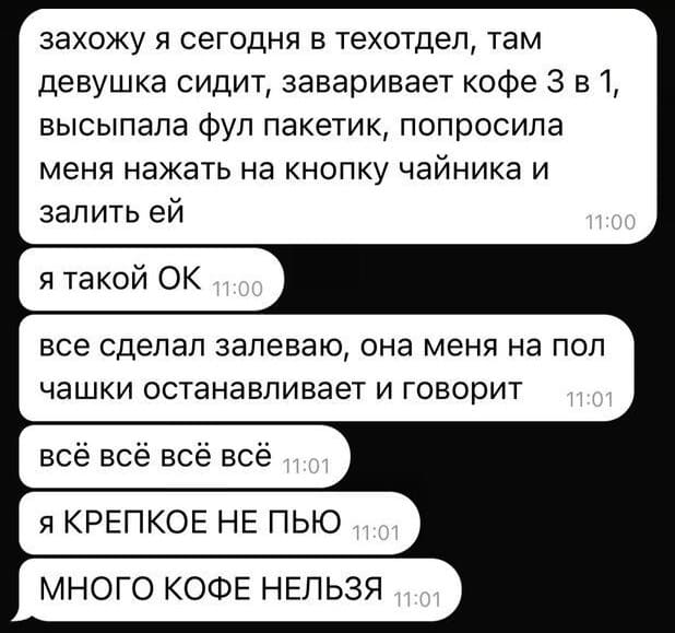 Захожу я сегодня в техотдел, там девушка сидит, заваривает кофе З в 1, высыпала фул пакетик, попросила меня нажать на кнопку чайника и залить ей. Я такой ОК. Всё сделал залеваю, она меня на пол чашки останавливает и говорит: Всё всё всё всё. Я КРЕПКОЕ НЕ ПЬЮ. МНОГО КОФЕ НЕЛЬЗЯ.
