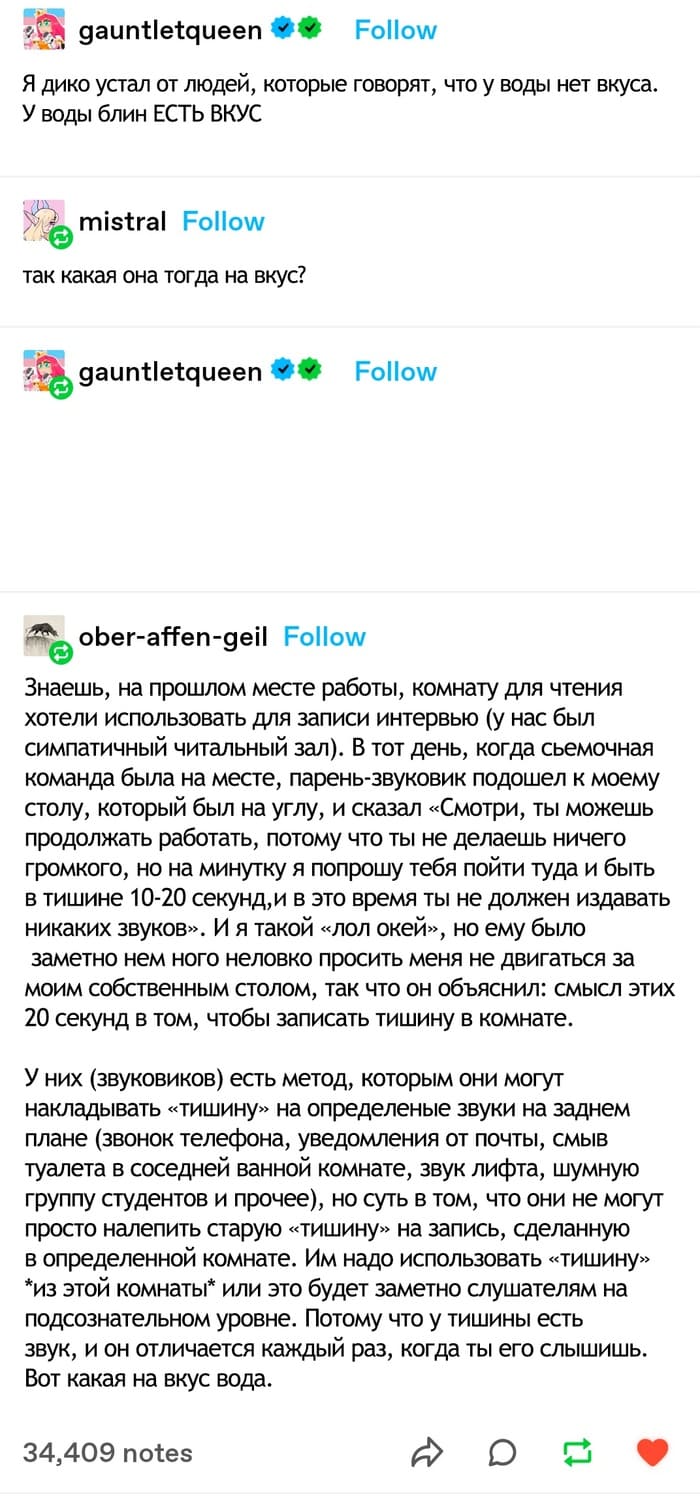 – Я дико устал от людей, которые говорят, что у воды нет вкуса. У воды блин ЕСТЬ ВКУС.
– Так какая она тогда на вкус?
– Знаешь, на прошлом месте работы, комнату для чтения хотели использовать для записи интервью (у нас был симпатичный читальный зал). В тот день, когда съёмочная команда была на месте, парень-звуковик подошел к моему столу, который был на углу, и сказал «Смотри, ты можешь продолжать работать, потому что ты не делаешь ничего громкого, но на минутку я попрошу тебя пойти туда и быть в тишине 10-20 секунд, и в это время ты не должен издавать никаких звуков». И я такой «лол окей», но ему было заметно нем ного неловко просить меня не двигаться за моим собственным столом, так что он объяснил: смысл этих 20 секунд в том, чтобы записать тишину в комнате. У них (звуковиков) есть метод, которым они могут накладывать «тишину» на определённые звуки на заднем плане (звонок телефона, уведомления от почты, смыв туалета в соседней ванной комнате, звук лифта, шумную группу студентов и прочее), но суть в том, что они не могут просто налепить старую «тишину» на запись, сделанную в определенной комнате. Им надо использовать «тишину» *из этой комнаты* или это будет заметно слушателям на подсознательном уровне. Потому что у тишины есть звук, и он отличается каждый раз, когда ты его слышишь. Вот какая на вкус вода.