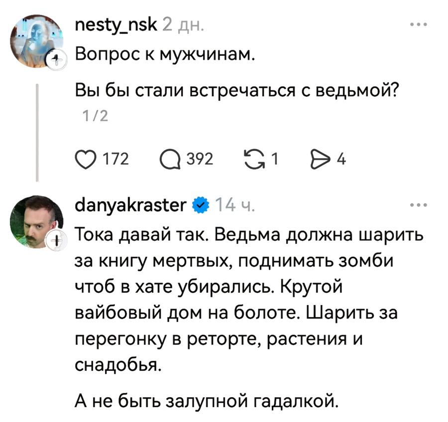 – Вопрос к мужчинам. Вы бы стали встречаться с ведьмой?
– Тока давай так. Ведьма должна шарить за книгу мертвых, поднимать зомби чтоб в хате убирались. Крутой вайбовый дом на болоте. Шарить за перегонку в реторте, растения и снадобья. А не быть залупной гадалкой.