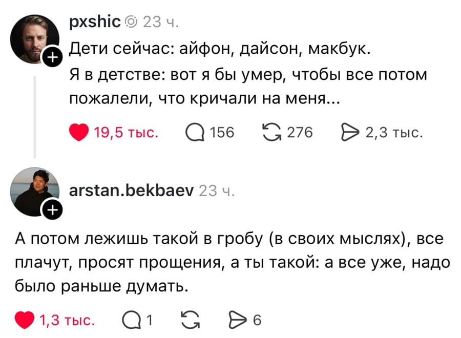 – Дети сейчас: айфон, дайсон, макбук. Я в детстве: вот я бы умер, чтобы все потом пожалели, что кричали на меня...
– А потом лежишь такой в гробу (в своих мыслях), все плачут, просят прощения, а ты такой: а все уже, надо было раньше думать.