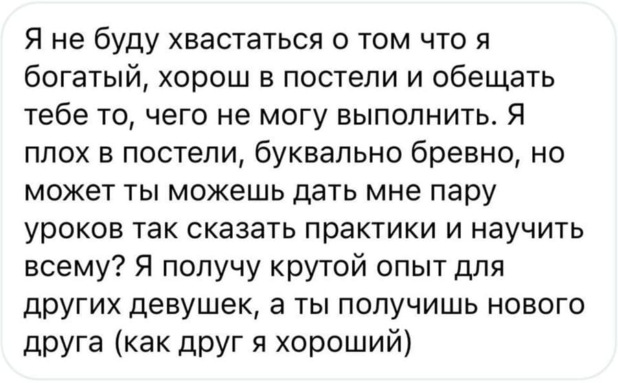 Я не буду хвастаться о том что я богатый, хорош в постели и обещать тебе то, чего не могу выполнить. Я плох в постели, буквально бревно, но может ты можешь дать мне пару уроков так сказать практики и научить всему? Я получу крутой опыт для других девушек, а ты получишь нового друга (как друг я хороший).