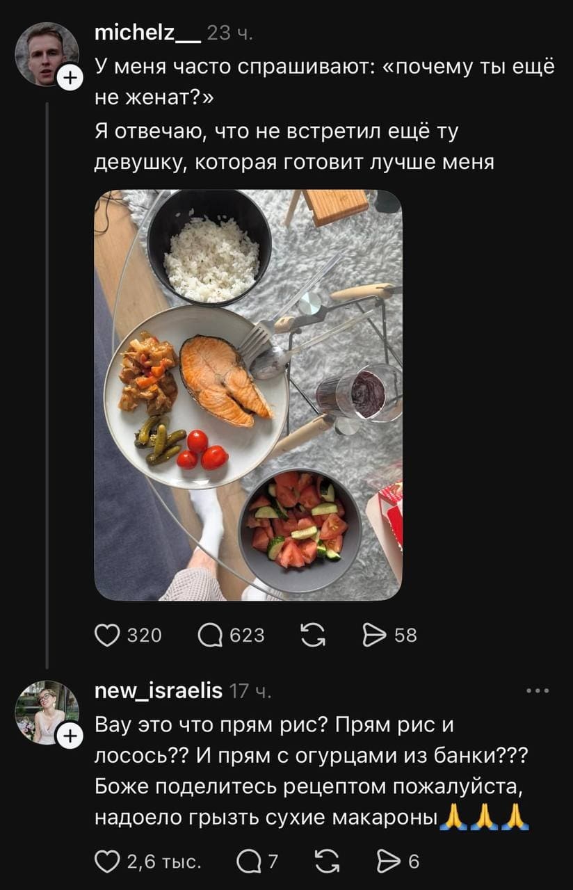 – У меня часто спрашивают: «почему ты ещё не женат? Я отвечаю, что не встретил ещё ту девушку, которая готовит лучше меня.
– Вау это что прям рис? Прям рис и лосось?? И прям с огурцами из банки??? Боже поделитесь рецептом пожалуйста, надоело грызть сухие макароны.