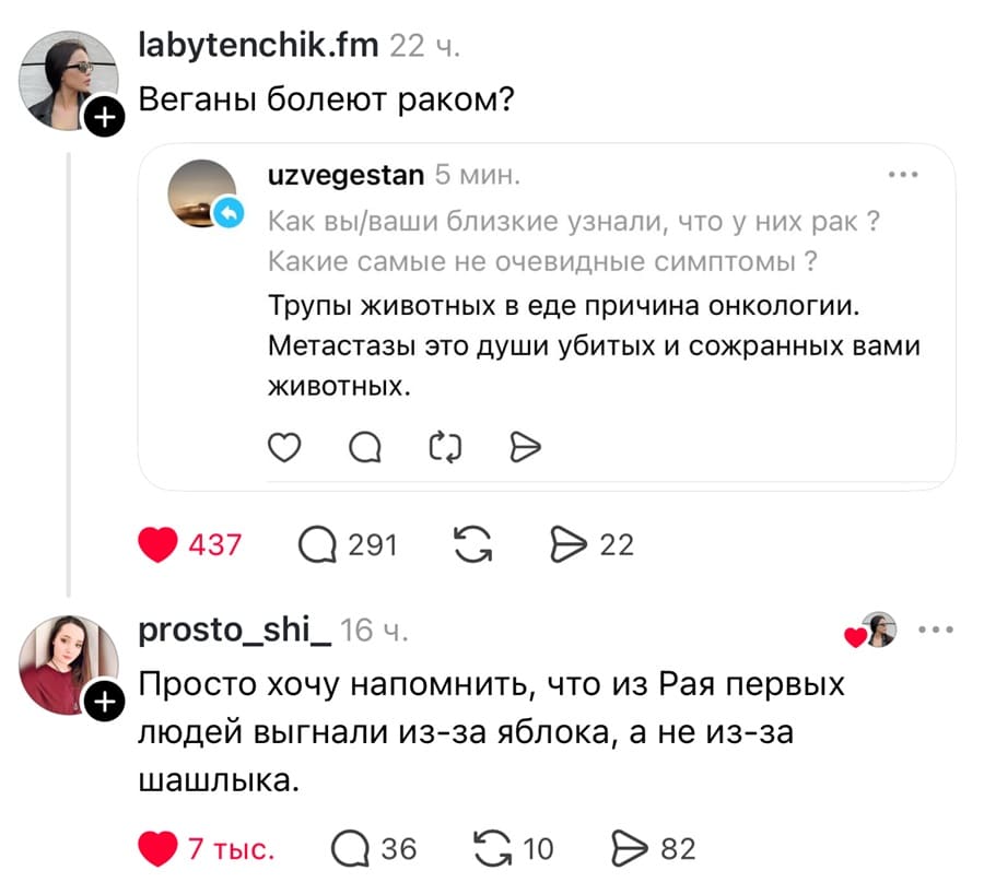 – Веганы болеют раком? Как вы/ваши близкие узнали, что у них рак ? Какие самые не очевидные симптомы ? Трупы животных в еде причина онкологии. Метастазы это души убитых и сожранных вами животных.
– Просто хочу напомнить, что из Рая первых людей выгнали из-за яблока, а не из-за шашлыка.