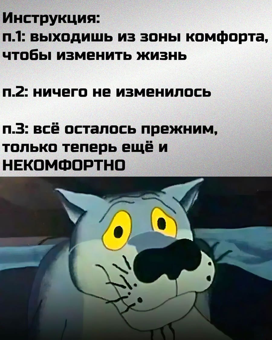 Инструкция:
1. Выходишь из зоны комфорта, чтобы изменить жизнь;
2. Ничего не изменилось;
3. Всё осталось прежним, только теперь ещё и НЕКОМФОРТНО.