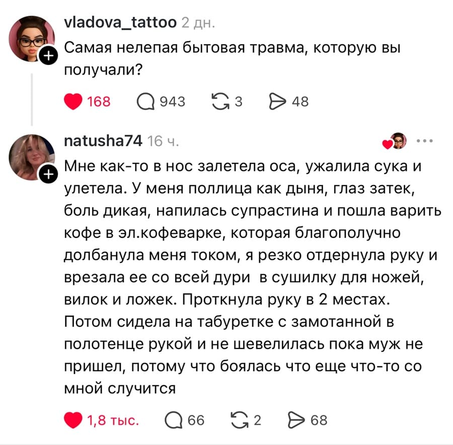 – Самая нелепая бытовая травма, которую вы получали?
– Мне как-то в нос залетела оса, ужалила сука и улетела. У меня поллица как дыня, глаз затек, боль дикая, напилась супрастина и пошла варить кофе в эл.кофеварке, которая благополучно долбанула меня током, я резко отдернула руку и врезала ее со всей дури в сушилку для ножей, вилок и ложек. Проткнула руку в 2 местах. Потом сидела на табуретке с замотанной в полотенце рукой и не шевелилась пока муж не пришел, потому что боялась что еще что-то со мной случится.