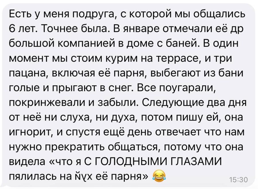 Есть у меня подруга, с которой мы общались 6 лет. Точнее была. В январе отмечали её др большой компанией в доме с баней. В один момент мы стоим курим на террасе, и три пацана, включая её парня, выбегают из бани голые и прыгают в снег. Все поугарали, покринжевали и забыли. Следующие два дня от неё ни слуха, ни духа, потом пишу ей, она игнорит, и спустя ещё день отвечает что нам нужно прекратить общаться, потому что она видела «что я С ГОЛОДНЫМИ ГЛАЗАМИ пялилась на йух её парня».