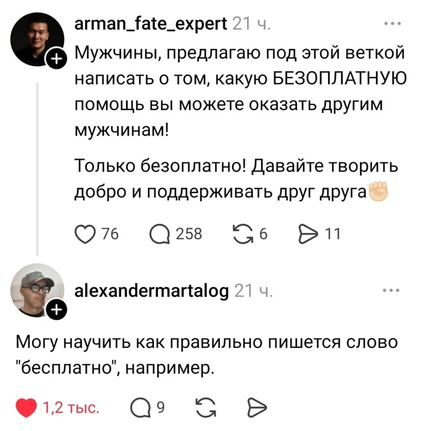 – Мужчины, предлагаю под этой веткой написать о том, какую БЕЗОПЛАТНУЮ помощь вы можете оказать другим мужчинам! Только безоплатно! давайте творить добро и поддерживать друг друга.
– Могу научить как правильно пишется слово «бесплатно», например.