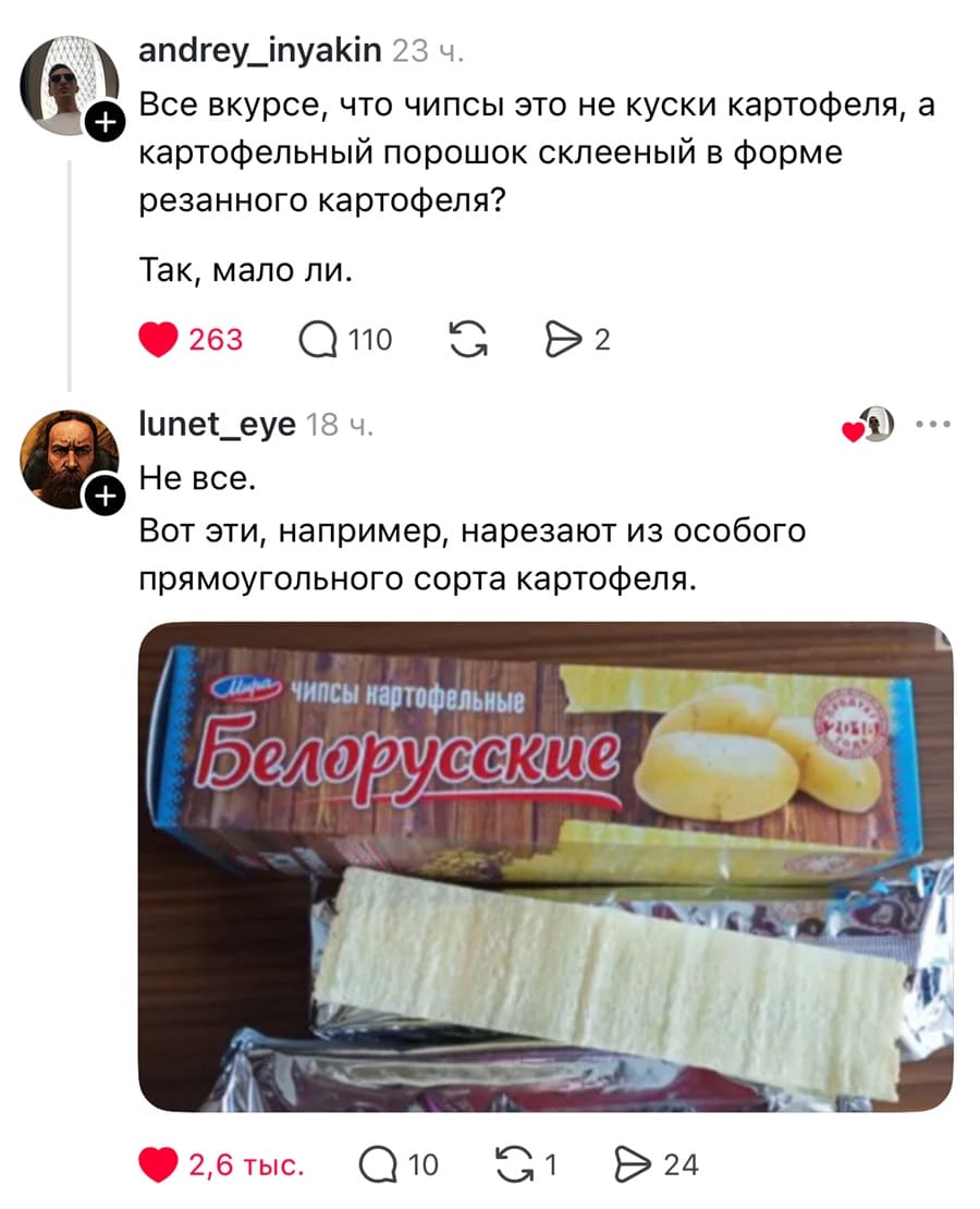 – Все вкурсе, что чипсы это не куски картофеля, а картофельный порошок склееный в форме резанного картофеля? Так, мало ли.
– Не все. Вот эти, например, нарезают из особого прямоугольного сорта картофеля. *Белорусские чипсы*