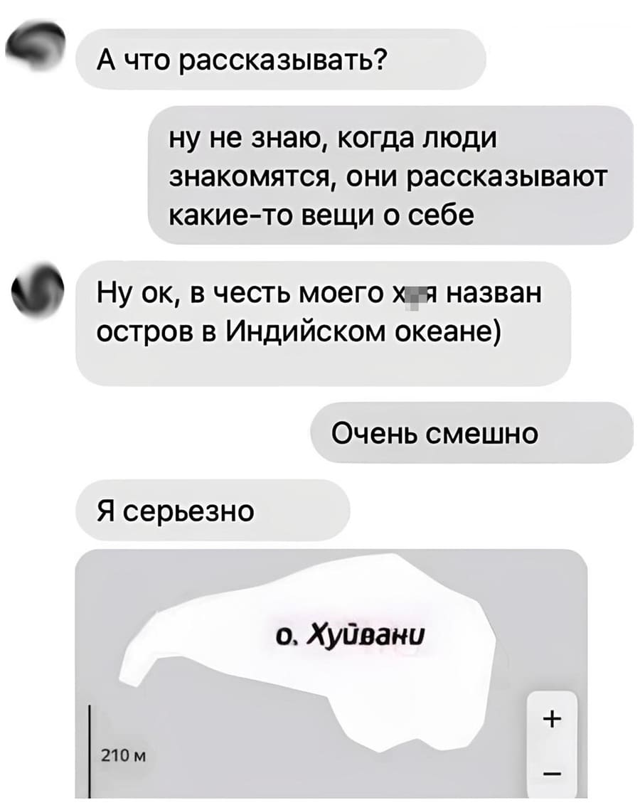 – А что рассказывать?
– Ну не знаю, когда люди знакомятся, они рассказывают какие-то вещи о себе.
– Ну ок, в честь моего *уя назван остров в Индийском океане.
– Очень смешно.
– Я серьезно.
**уйвани*