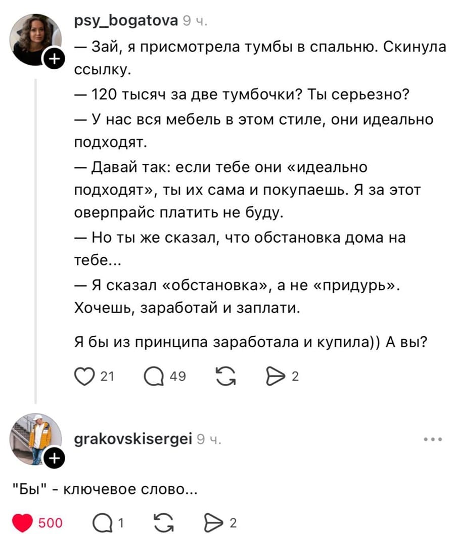 Диалог мужа и жены:
— Зай, я присмотрела тумбы в спальню. Скинула ссылку.
— 120 тысяч за две тумбочки? Ты серьезно?
— У нас вся мебель в этом стиле, они идеально подходят.
— Давай так: если тебе они «идеально подходят», ты их сама и покупаешь. Я за этот оверпрайс платить не буду.
— Но ты же сказал, что обстановка дома на мне.
— Я сказал «обстановка», а не «придурь». Хочешь, заработай и заплати.

– Я бы из принципа заработала и купила)) А вы?
– «Бы» — ключевое слово...