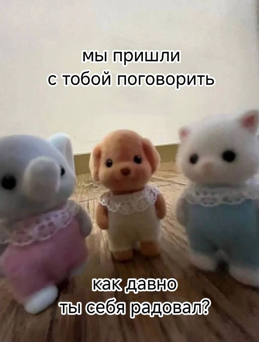 Мы пришли с тобой поговорить.
Как давно ты себя радовал?
