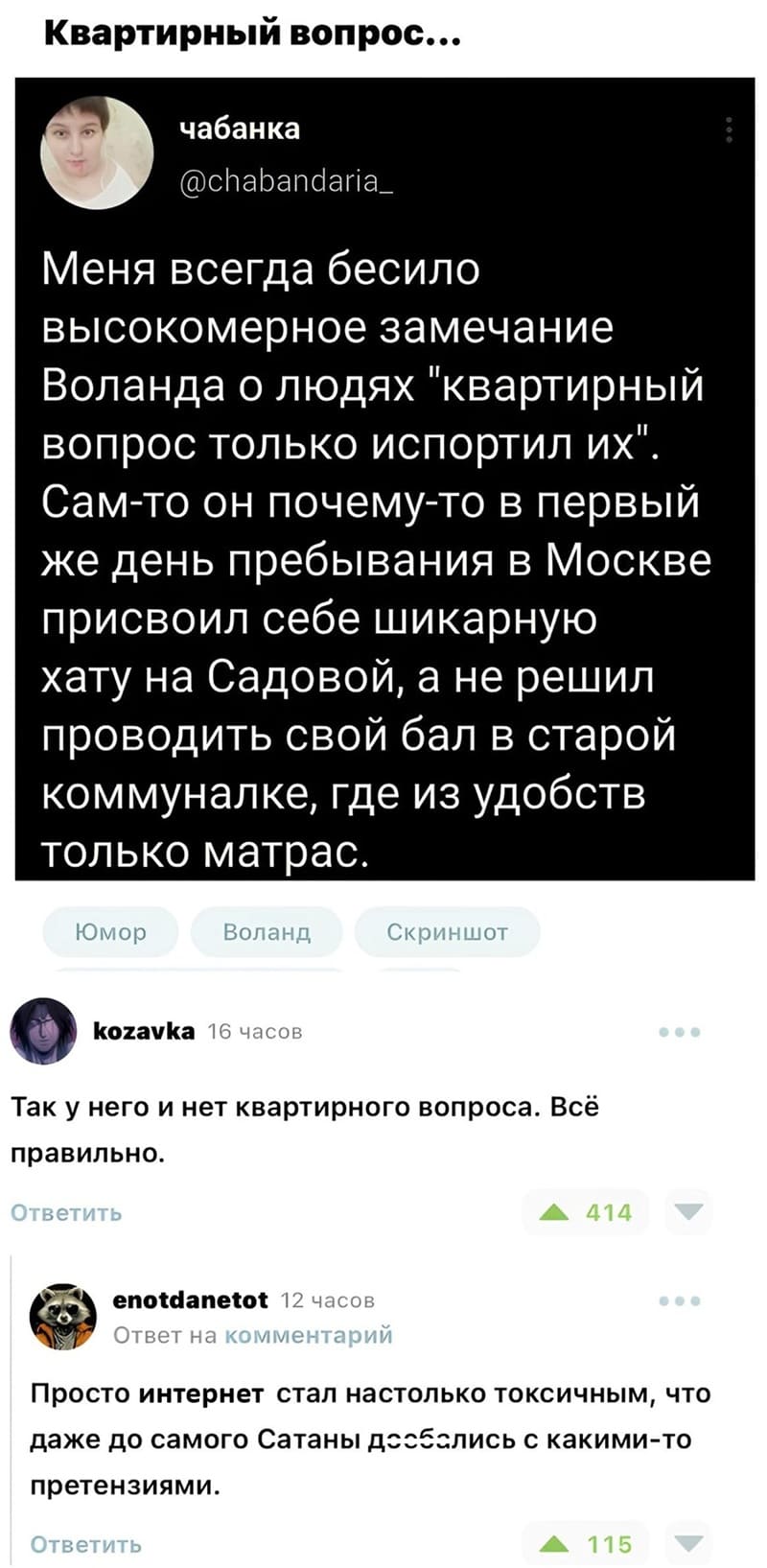 – Меня всегда бесило высокомерное замечание Воланда о людях «квартирный вопрос только испортил их». Сам-то он почему-то в первый же день пребывания в Москве присвоил себе шикарную хату на Садовой, а не решил проводить свой бал в старой коммуналке, где из удобств только матрас.
– Так у него и нет квартирного вопроса. Всё правильно.
– Просто интернет стал настолько токсичным, что даже до самого Сатаны доеб*лись с какими-то претензиями.