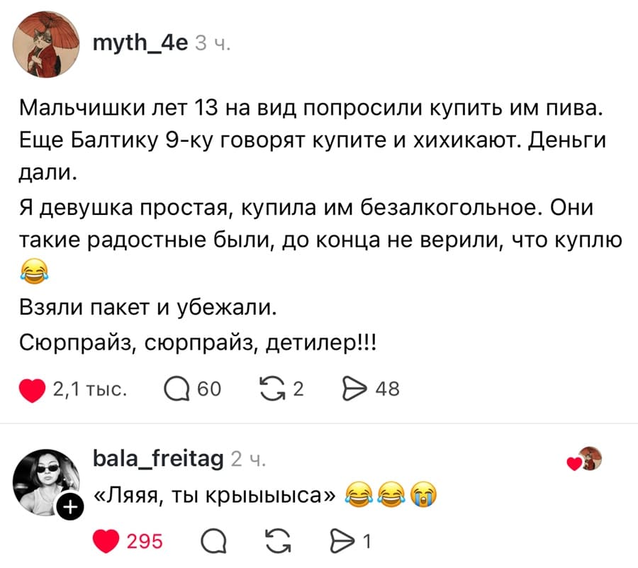 – Мальчишки лет 13 на вид попросили купить им пива. Еще Балтику 9-ку говорят купите и хихикают. Деньги дали. Я девушка простая, купила им безалкогольное. Они такие радостные были, до конца не верили, что куплю. Взяли пакет и убежали. Сюрпрайз, сюрпрайз, детилер!!!
– «Ляяя, ты крыыыыса».