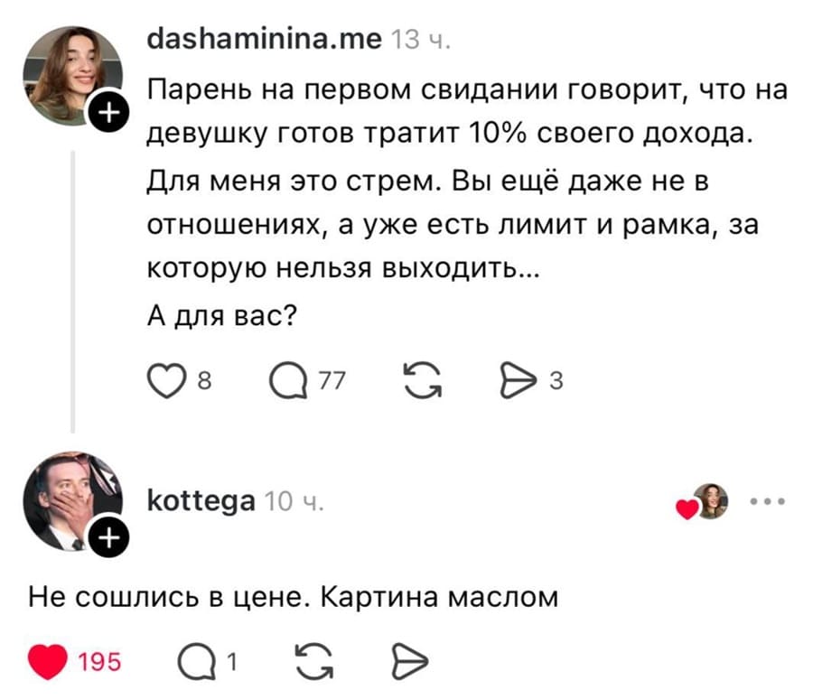 – Парень на первом свидании говорит, что на девушку готов тратит 10% своего дохода. Для меня это стрем. Вы ещё даже не в отношениях, а уже есть лимит и рамка, за которую нельзя выходить... А для вас?
– Не сошлись в цене. Картина маслом.