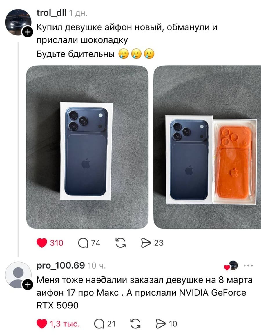 – Купил девушке айфон новый, обманули и прислали шоколадку. Будьте бдительны!
– Меня тоже на*балии заказал девушке на 8 марта аифон 17 про Макс . А прислали NVlDlA GeForce RTX 5090!