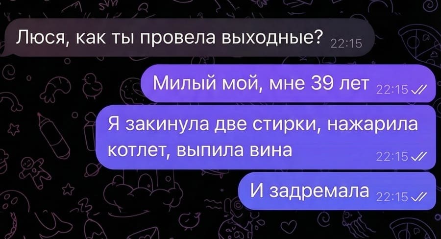 – Люся, как ты провела выходные?
– Милый мой, мне 39 лет. Я закинула две стирки, нажарила котлет, выпила вина. И задремала.
